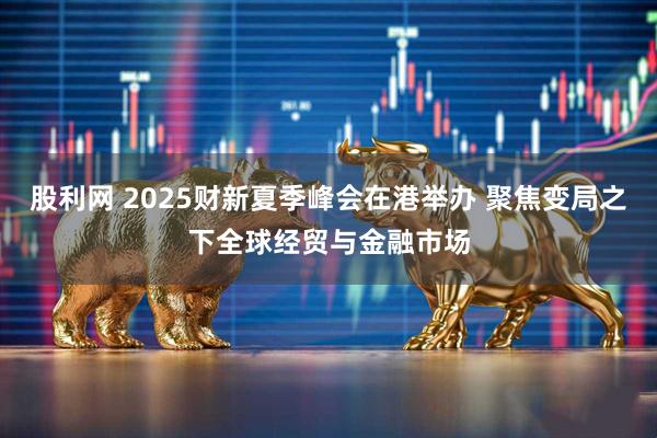 股利网 2025财新夏季峰会在港举办 聚焦变局之下全球经贸与金融市场