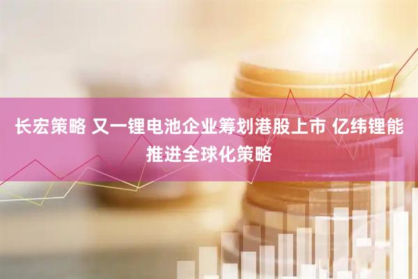 长宏策略 又一锂电池企业筹划港股上市 亿纬锂能推进全球化策略