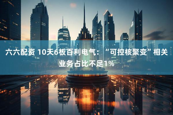 六六配资 10天6板百利电气：“可控核聚变”相关业务占比不足1%