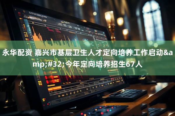 永华配资 嘉兴市基层卫生人才定向培养工作启动&#32;今年定向培养招生67人
