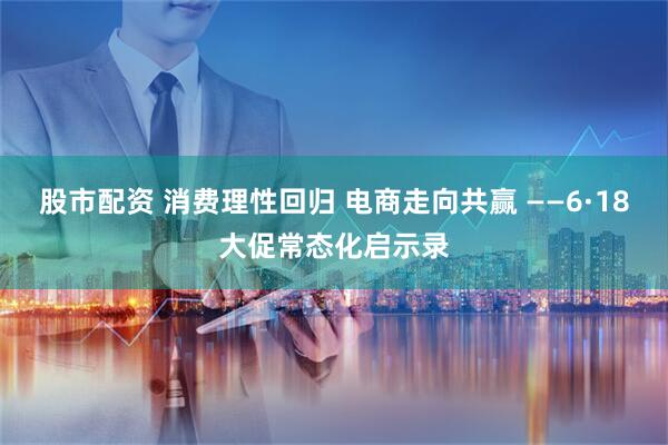 股市配资 消费理性回归 电商走向共赢 ——6·18大促常态化启示录