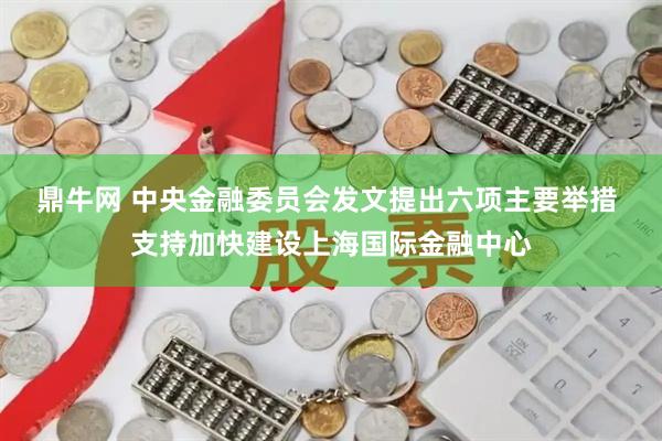 鼎牛网 中央金融委员会发文提出六项主要举措 支持加快建设上海国际金融中心