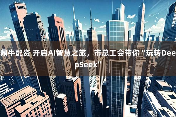 鼎牛配资 开启AI智慧之旅，市总工会带你“玩转DeepSeek”