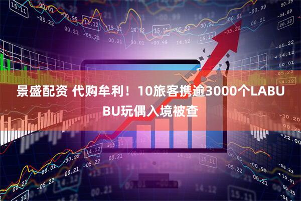 景盛配资 代购牟利！10旅客携逾3000个LABUBU玩偶入境被查