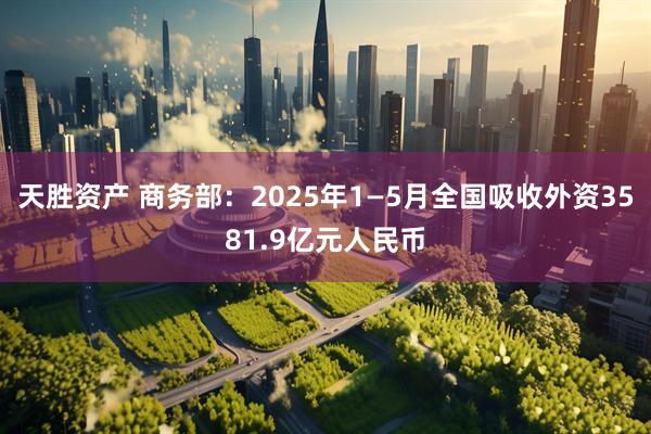 天胜资产 商务部：2025年1—5月全国吸收外资3581.9亿元人民币