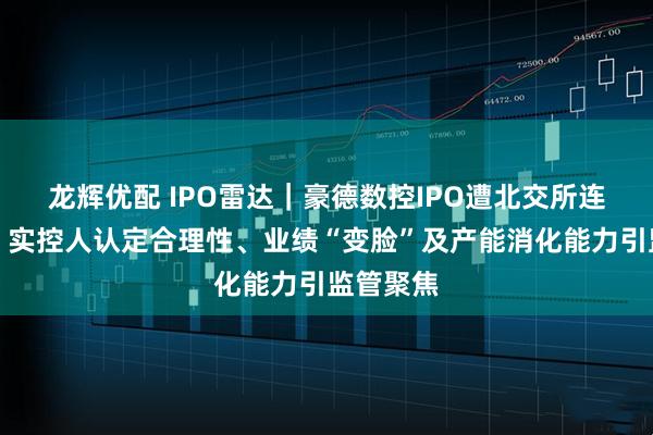 龙辉优配 IPO雷达｜豪德数控IPO遭北交所连环追问：实控人认定合理性、业绩“变脸”及产能消化能力引监管聚焦