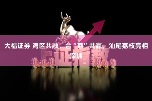 大福证券 湾区共融，合“荔”共赢，汕尾荔枝亮相深圳