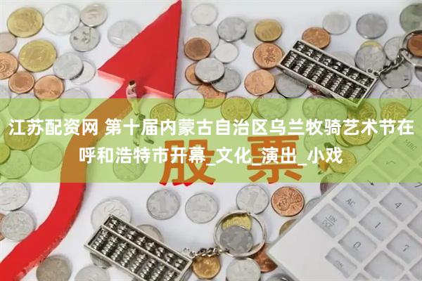 江苏配资网 第十届内蒙古自治区乌兰牧骑艺术节在呼和浩特市开幕_文化_演出_小戏