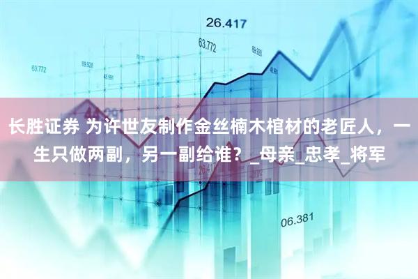 长胜证券 为许世友制作金丝楠木棺材的老匠人，一生只做两副，另一副给谁？_母亲_忠孝_将军