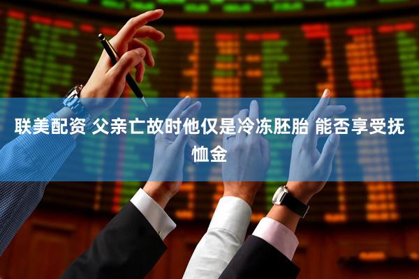 联美配资 父亲亡故时他仅是冷冻胚胎 能否享受抚恤金