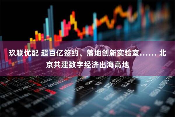 玖联优配 超百亿签约、落地创新实验室…… 北京共建数字经济出海高地
