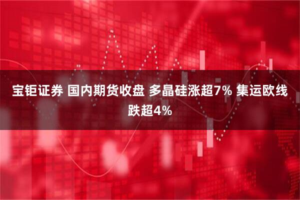 宝钜证券 国内期货收盘 多晶硅涨超7% 集运欧线跌超4%