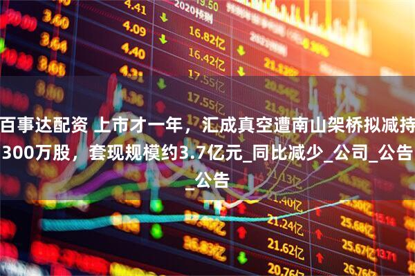 百事达配资 上市才一年，汇成真空遭南山架桥拟减持300万股，套现规模约3.7亿元_同比减少_公司_公告