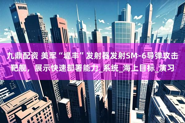 九鼎配资 美军“堤丰”发射器发射SM-6导弹攻击靶舰，展示快速部署能力_系统_海上目标_演习