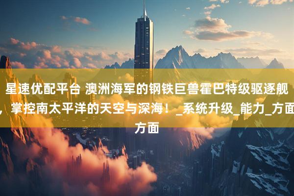 星速优配平台 澳洲海军的钢铁巨兽霍巴特级驱逐舰，掌控南太平洋的天空与深海！_系统升级_能力_方面