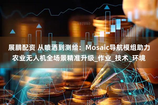 展鵬配资 从喷洒到测绘：Mosaic导航模组助力农业无人机全场景精准升级_作业_技术_环境