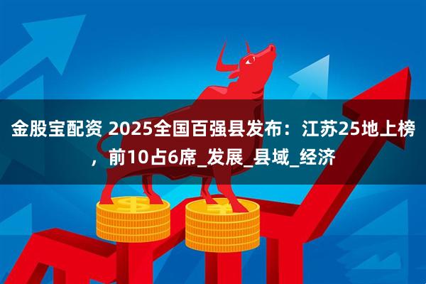 金股宝配资 2025全国百强县发布：江苏25地上榜，前10占6席_发展_县域_经济
