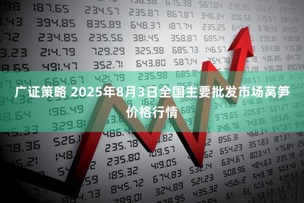 广证策略 2025年8月3日全国主要批发市场莴笋价格行情