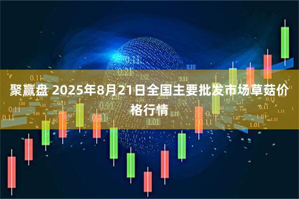 聚赢盘 2025年8月21日全国主要批发市场草菇价格行情
