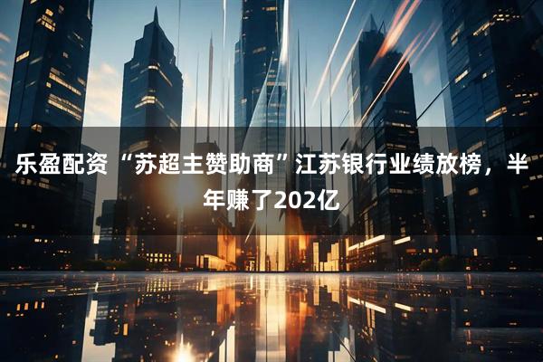 乐盈配资 “苏超主赞助商”江苏银行业绩放榜，半年赚了202亿
