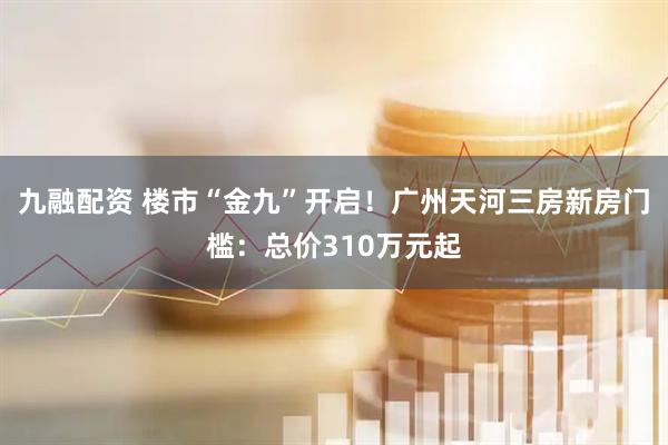 九融配资 楼市“金九”开启！广州天河三房新房门槛：总价310万元起