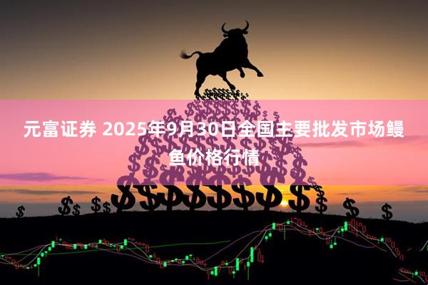 元富证券 2025年9月30日全国主要批发市场鳗鱼价格行情