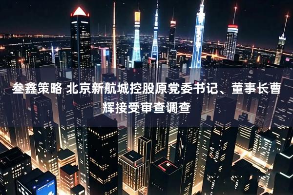 叁鑫策略 北京新航城控股原党委书记、董事长曹辉接受审查调查
