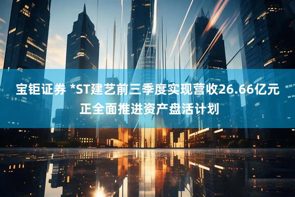 宝钜证券 *ST建艺前三季度实现营收26.66亿元 正全面推进资产盘活计划