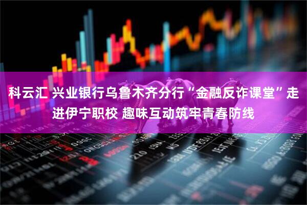 科云汇 兴业银行乌鲁木齐分行“金融反诈课堂”走进伊宁职校 趣味互动筑牢青春防线