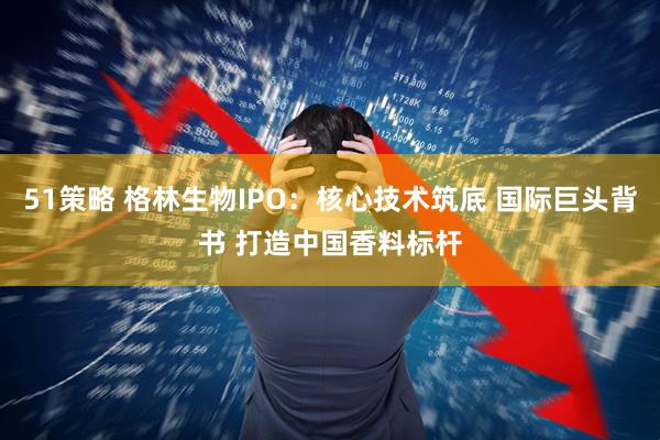 51策略 格林生物IPO：核心技术筑底 国际巨头背书 打造中国香料标杆