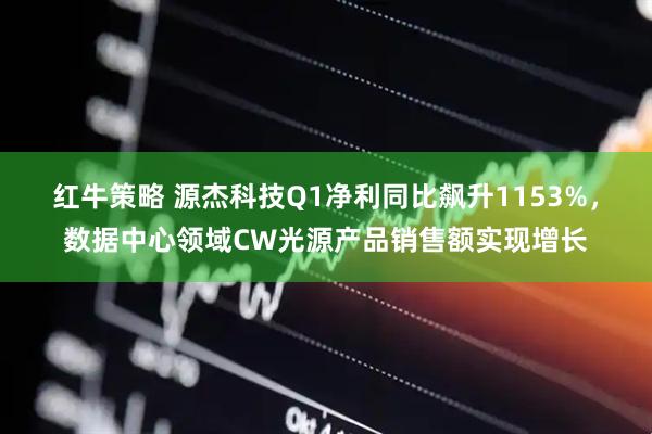 红牛策略 源杰科技Q1净利同比飙升1153%，数据中心领域CW光源产品销售额实现增长