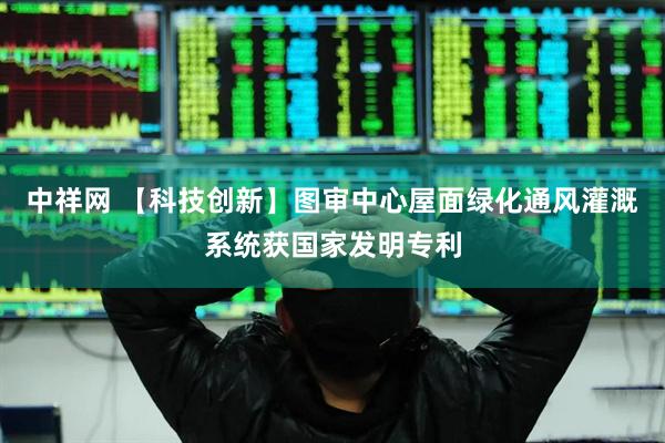 中祥网 【科技创新】图审中心屋面绿化通风灌溉系统获国家发明专利